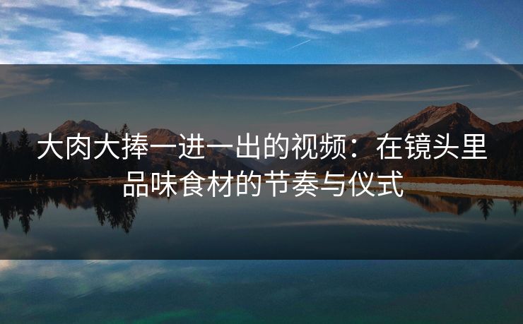 大肉大捧一进一出的视频：在镜头里品味食材的节奏与仪式