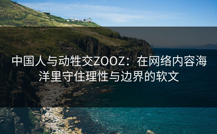 中国人与动牲交ZOOZ：在网络内容海洋里守住理性与边界的软文