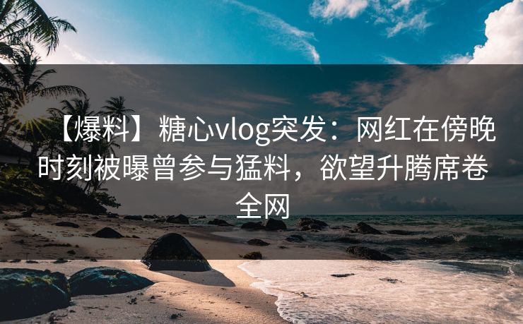 【爆料】糖心vlog突发：网红在傍晚时刻被曝曾参与猛料，欲望升腾席卷全网