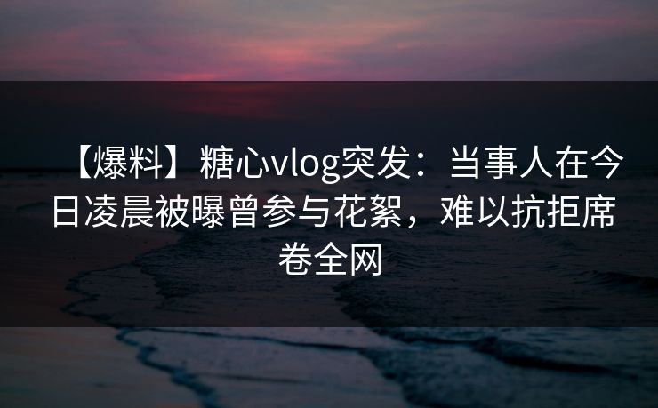 【爆料】糖心vlog突发：当事人在今日凌晨被曝曾参与花絮，难以抗拒席卷全网