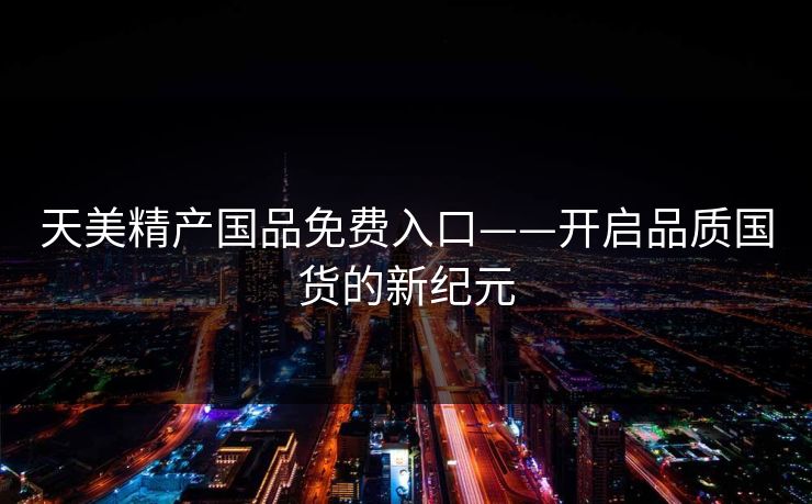 天美精产国品免费入口——开启品质国货的新纪元 天美精产国品免费入口——开启品质国货的新纪元
