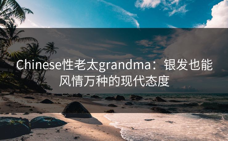 Chinese性老太grandma:银发也能风情万种的现代态度 Chinese性老太grandma:银发也能风情万种的现代态度