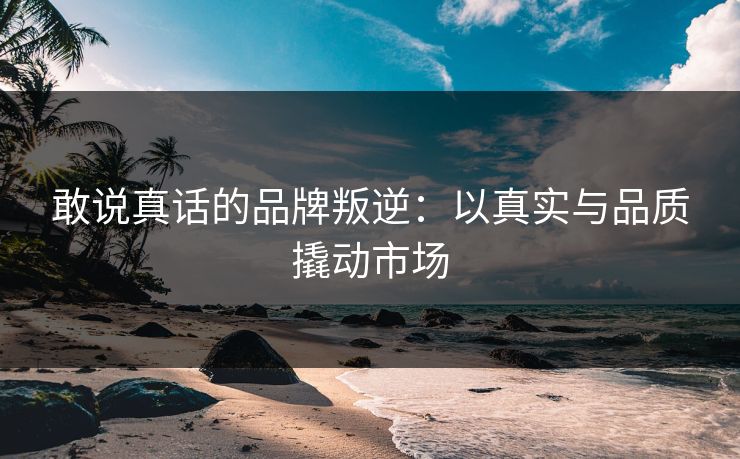 敢说真话的品牌叛逆:以真实与品质撬动市场 敢说真话的品牌叛逆:以真实与品质撬动市场