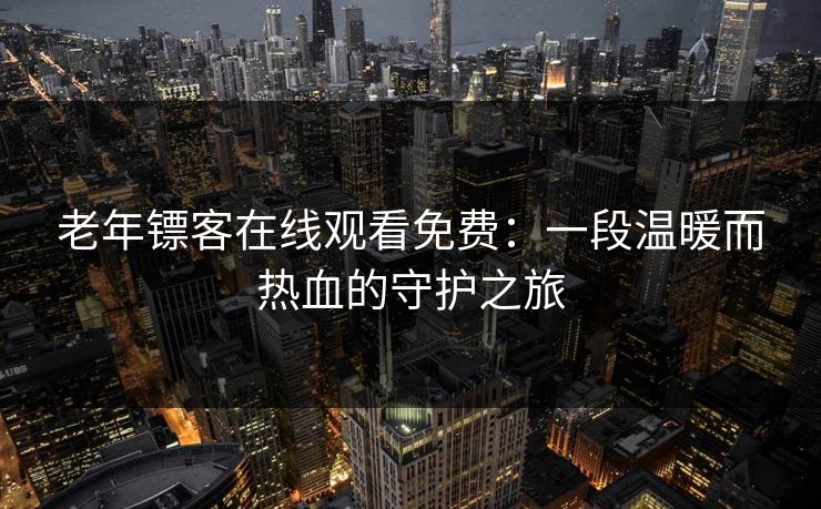 老年镖客在线观看免费：一段温暖而热血的守护之旅