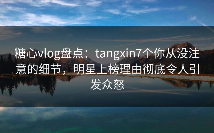 糖心vlog盘点：tangxin7个你从没注意的细节，明星上榜理由彻底令人引发众怒