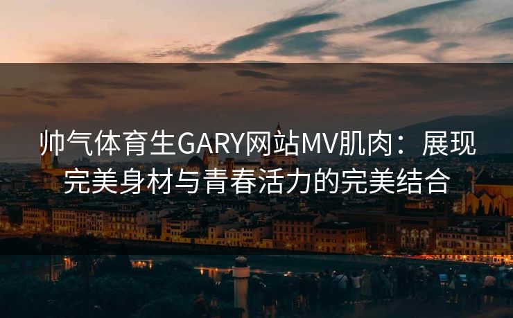 帅气体育生GARY网站MV肌肉:展现完美身材与青春活力的完美结合 帅气体育生GARY网站MV肌肉:展现完美身材与青春活力的完美结合