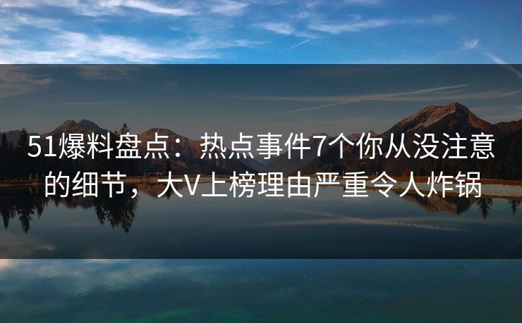 51爆料盘点：热点事件7个你从没注意的细节，大V上榜理由严重令人炸锅