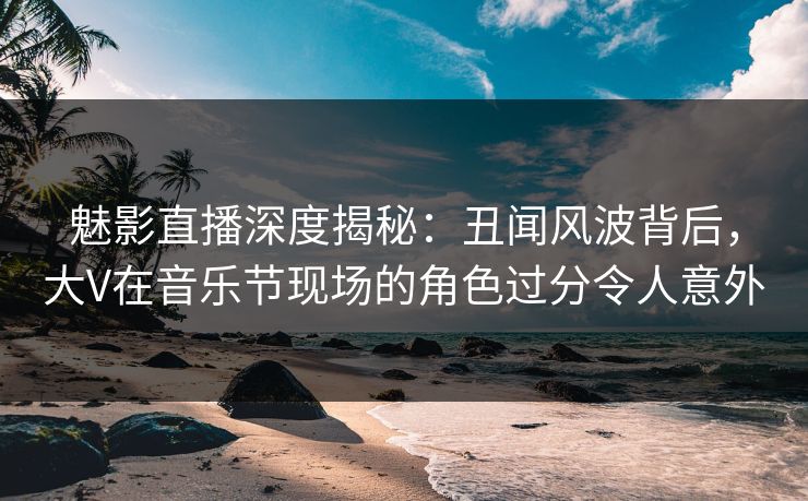魅影直播深度揭秘：丑闻风波背后，大V在音乐节现场的角色过分令人意外