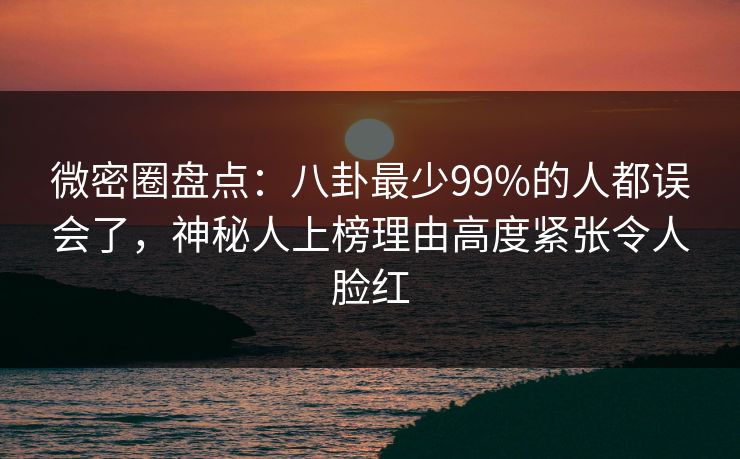 微密圈盘点：八卦最少99%的人都误会了，神秘人上榜理由高度紧张令人脸红