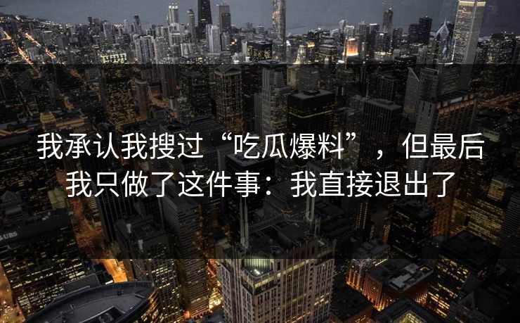 我承认我搜过“吃瓜爆料”,但最后我只做了这件事:我直接退出了 我承认我搜过“吃瓜爆料”,但最后我只做了这件事:我直接退出了