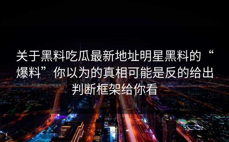 关于黑料吃瓜最新地址明星黑料的“爆料”你以为的真相可能是反的给出判断框架给你看 关于黑料吃瓜最新地址明星黑料的“爆料”你以为的真相可能是反的给出判断框架给你看