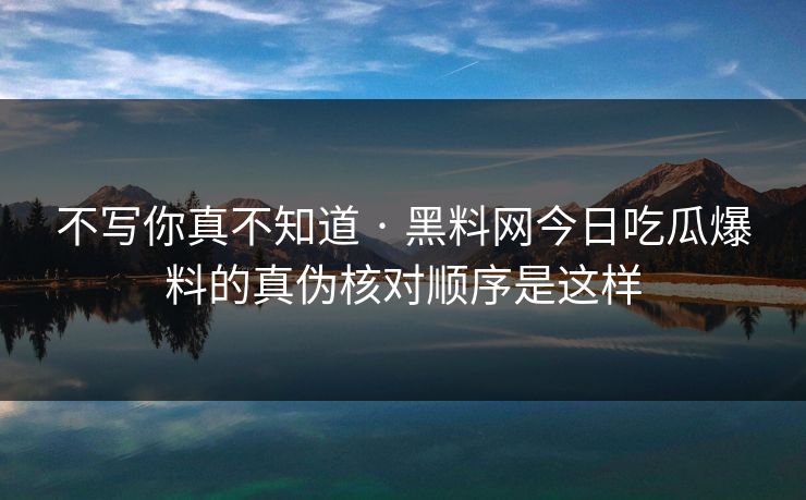 不写你真不知道 · 黑料网今日吃瓜爆料的真伪核对顺序是这样