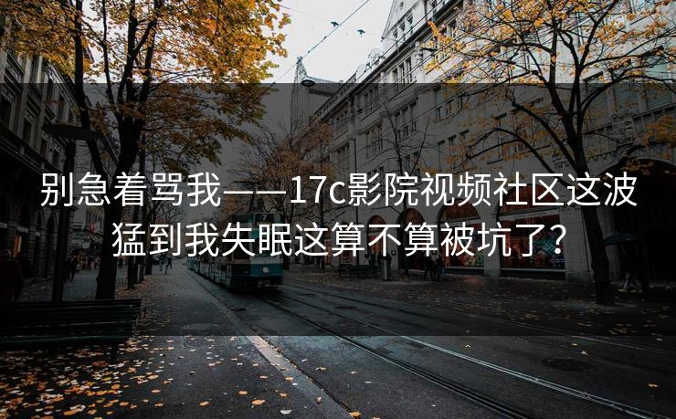 别急着骂我——17c影院视频社区这波猛到我失眠这算不算被坑了？