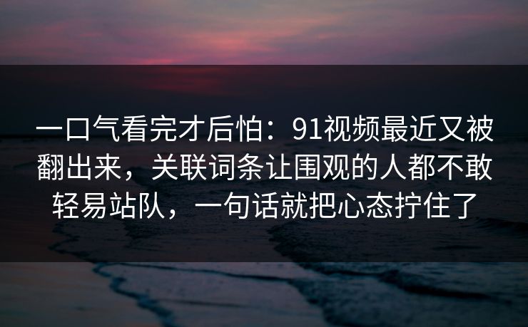 一口气看完才后怕:91视频最近又被翻出来,关联词条让围观的人都不敢轻易站队,一句话就把心态拧住了 一口气看完才后怕:91视频最近又被翻出来,关联词条让围观的人都不敢轻易站队,一句话就把心态拧住了