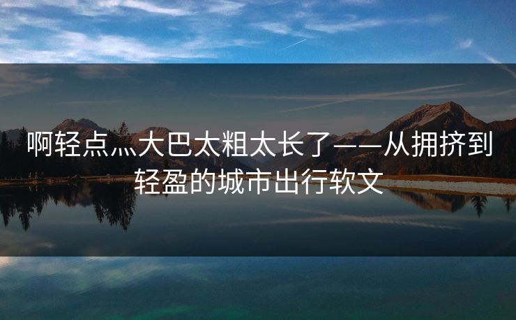 啊轻点灬大巴太粗太长了——从拥挤到轻盈的城市出行软文 啊轻点灬大巴太粗太长了——从拥挤到轻盈的城市出行软文