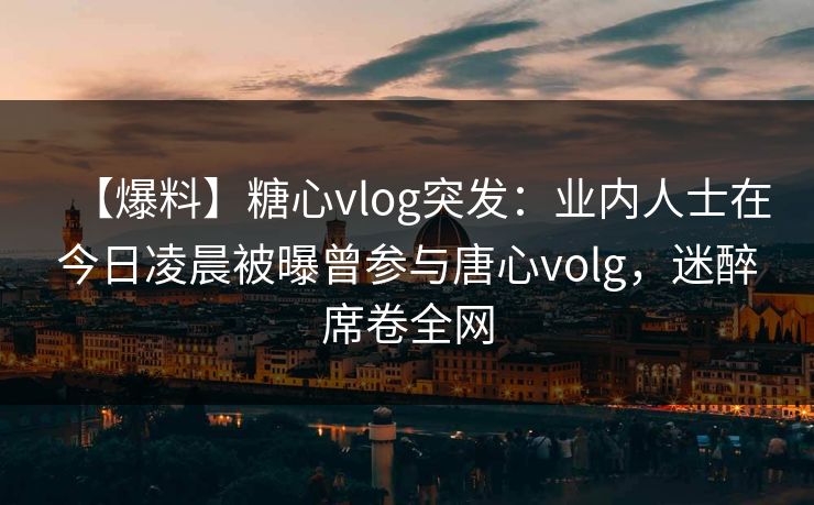 【爆料】糖心vlog突发：业内人士在今日凌晨被曝曾参与唐心volg，迷醉席卷全网