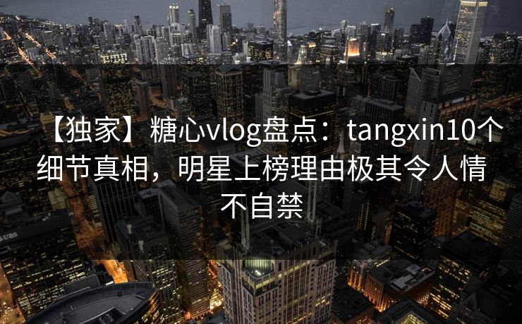 【独家】糖心vlog盘点:tangxin10个细节真相,明星上榜理由极其令人情不自禁 【独家】糖心vlog盘点:tangxin10个细节真相,明星上榜理由极其令人情不自禁