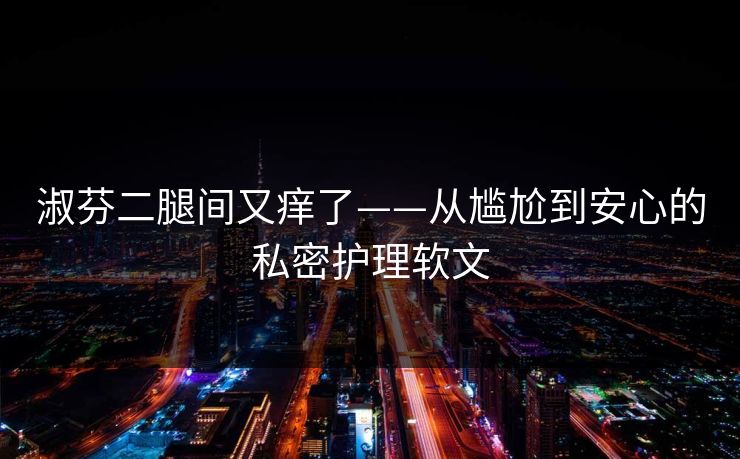 淑芬二腿间又痒了——从尴尬到安心的私密护理软文