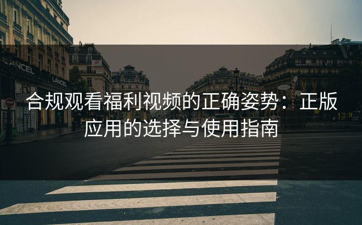 合规观看福利视频的正确姿势：正版应用的选择与使用指南