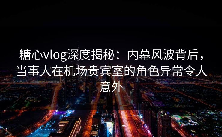 糖心vlog深度揭秘：内幕风波背后，当事人在机场贵宾室的角色异常令人意外