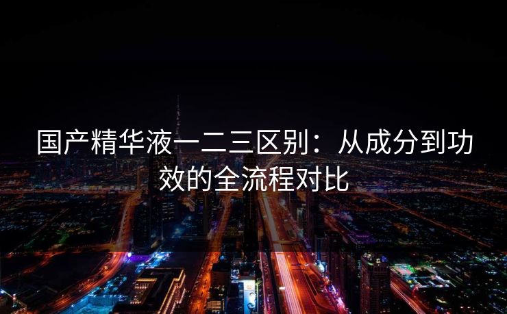 国产精华液一二三区别：从成分到功效的全流程对比
