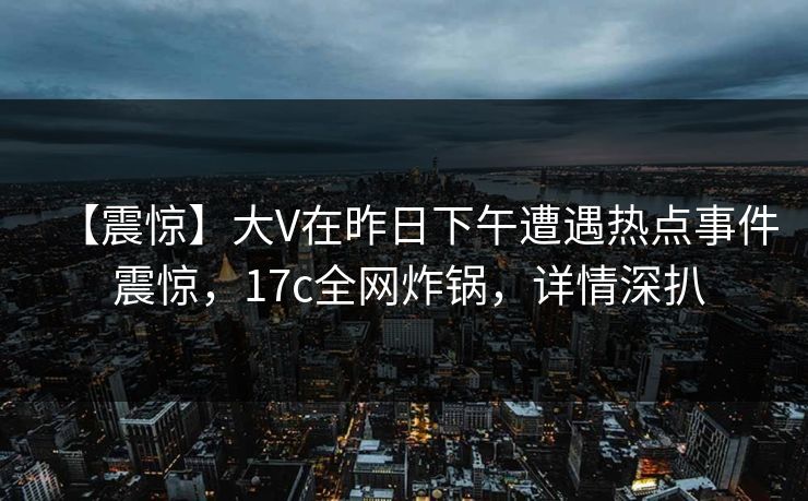 【震惊】大V在昨日下午遭遇热点事件 震惊,17c全网炸锅,详情深扒 【震惊】大V在昨日下午遭遇热点事件 震惊,17c全网炸锅,详情深扒