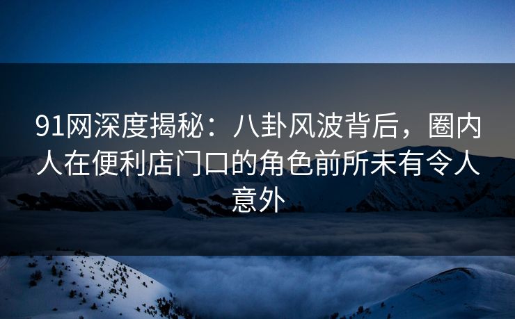91网深度揭秘：八卦风波背后，圈内人在便利店门口的角色前所未有令人意外
