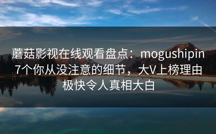 蘑菇影视在线观看盘点：mogushipin7个你从没注意的细节，大V上榜理由极快令人真相大白