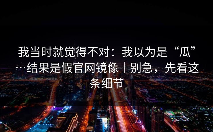 我当时就觉得不对：我以为是“瓜”…结果是假官网镜像｜别急，先看这条细节