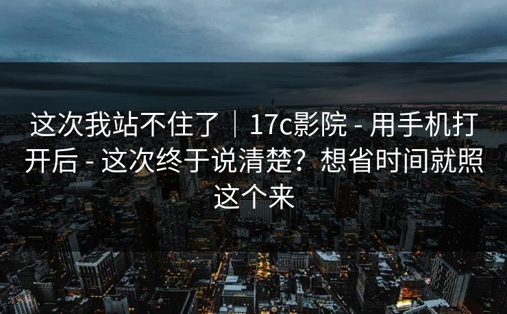 这次我站不住了｜17c影院 - 用手机打开后 - 这次终于说清楚？想省时间就照这个来
