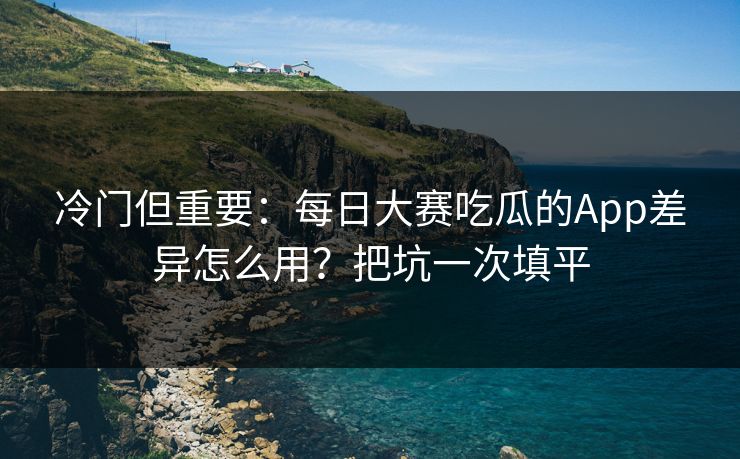 冷门但重要:每日大赛吃瓜的App差异怎么用?把坑一次填平 冷门但重要:每日大赛吃瓜的App差异怎么用?把坑一次填平