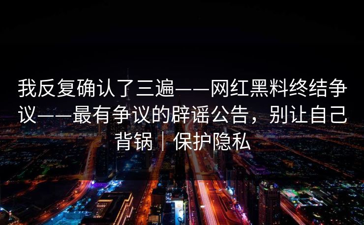 我反复确认了三遍——网红黑料终结争议——最有争议的辟谣公告，别让自己背锅｜保护隐私